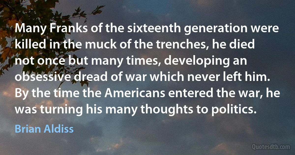 Many Franks of the sixteenth generation were killed in the muck of the trenches, he died not once but many times, developing an obsessive dread of war which never left him.
By the time the Americans entered the war, he was turning his many thoughts to politics. (Brian Aldiss)