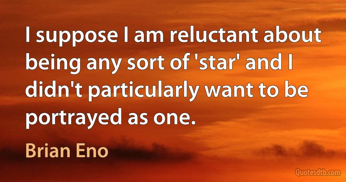 I suppose I am reluctant about being any sort of 'star' and I didn't particularly want to be portrayed as one. (Brian Eno)