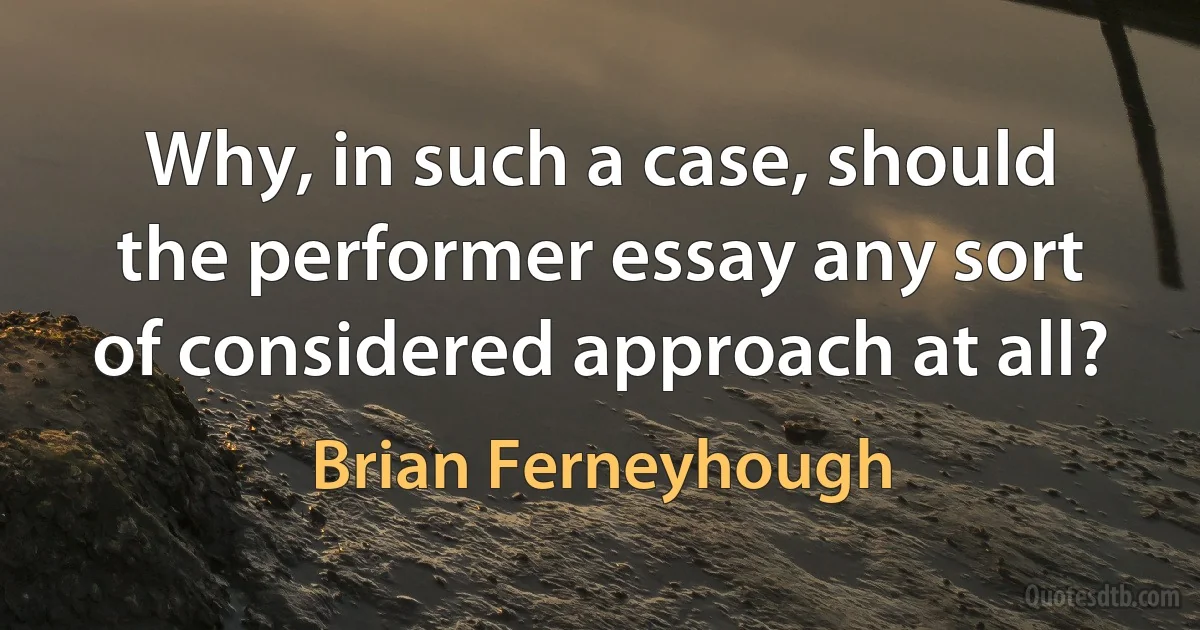 Why, in such a case, should the performer essay any sort of considered approach at all? (Brian Ferneyhough)