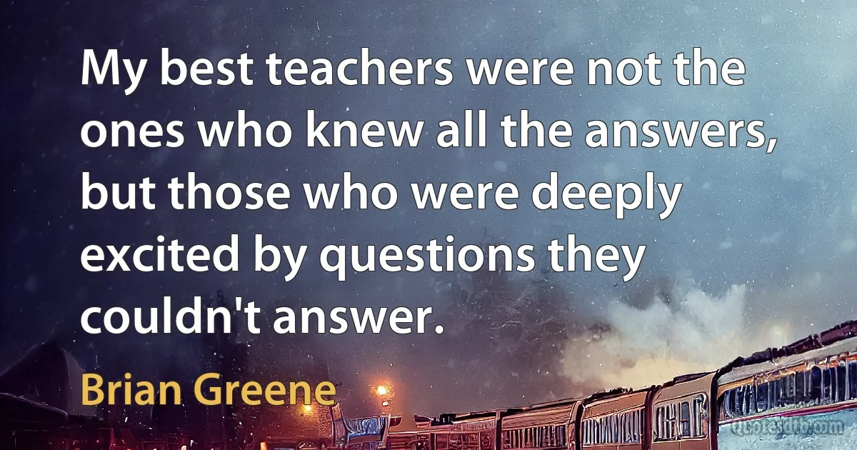 My best teachers were not the ones who knew all the answers, but those who were deeply excited by questions they couldn't answer. (Brian Greene)