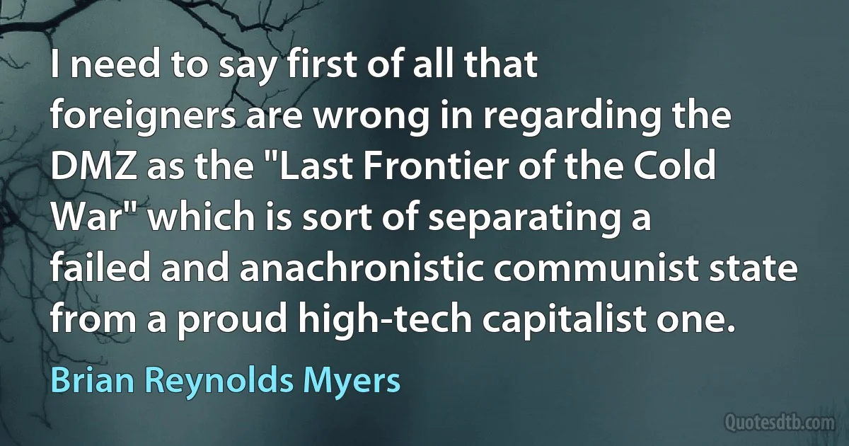 I need to say first of all that foreigners are wrong in regarding the DMZ as the "Last Frontier of the Cold War" which is sort of separating a failed and anachronistic communist state from a proud high-tech capitalist one. (Brian Reynolds Myers)