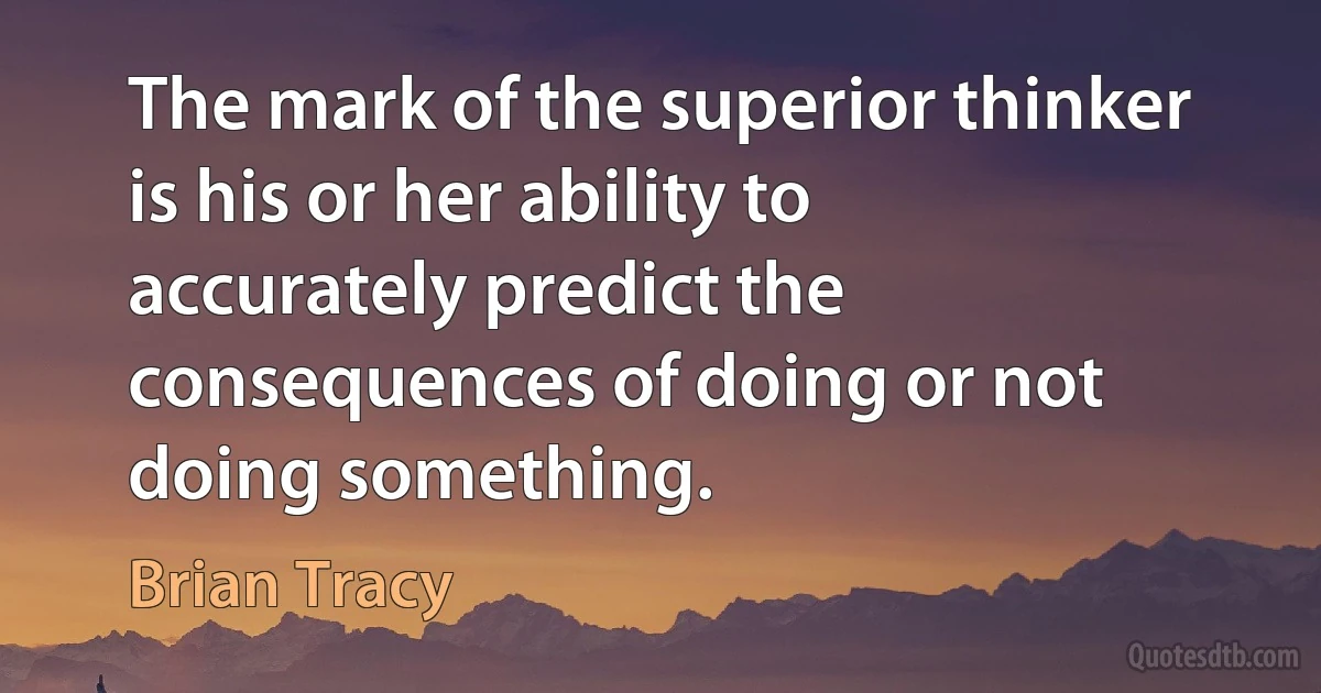 The mark of the superior thinker is his or her ability to accurately predict the consequences of doing or not doing something. (Brian Tracy)