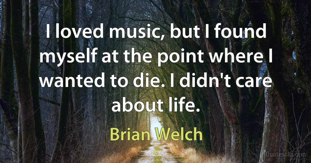 I loved music, but I found myself at the point where I wanted to die. I didn't care about life. (Brian Welch)