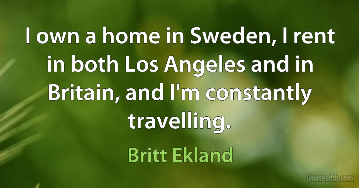 I own a home in Sweden, I rent in both Los Angeles and in Britain, and I'm constantly travelling. (Britt Ekland)