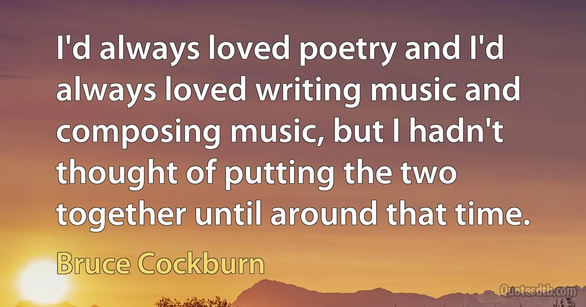 I'd always loved poetry and I'd always loved writing music and composing music, but I hadn't thought of putting the two together until around that time. (Bruce Cockburn)