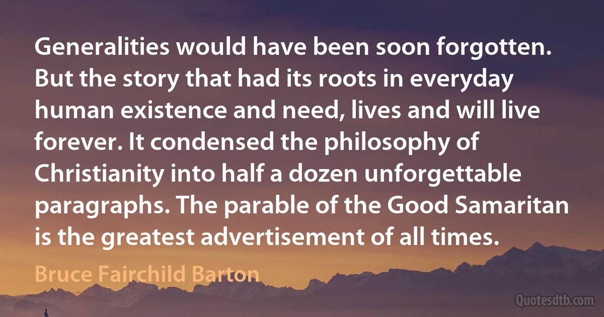 Generalities would have been soon forgotten. But the story that had its roots in everyday human existence and need, lives and will live forever. It condensed the philosophy of Christianity into half a dozen unforgettable paragraphs. The parable of the Good Samaritan is the greatest advertisement of all times. (Bruce Fairchild Barton)