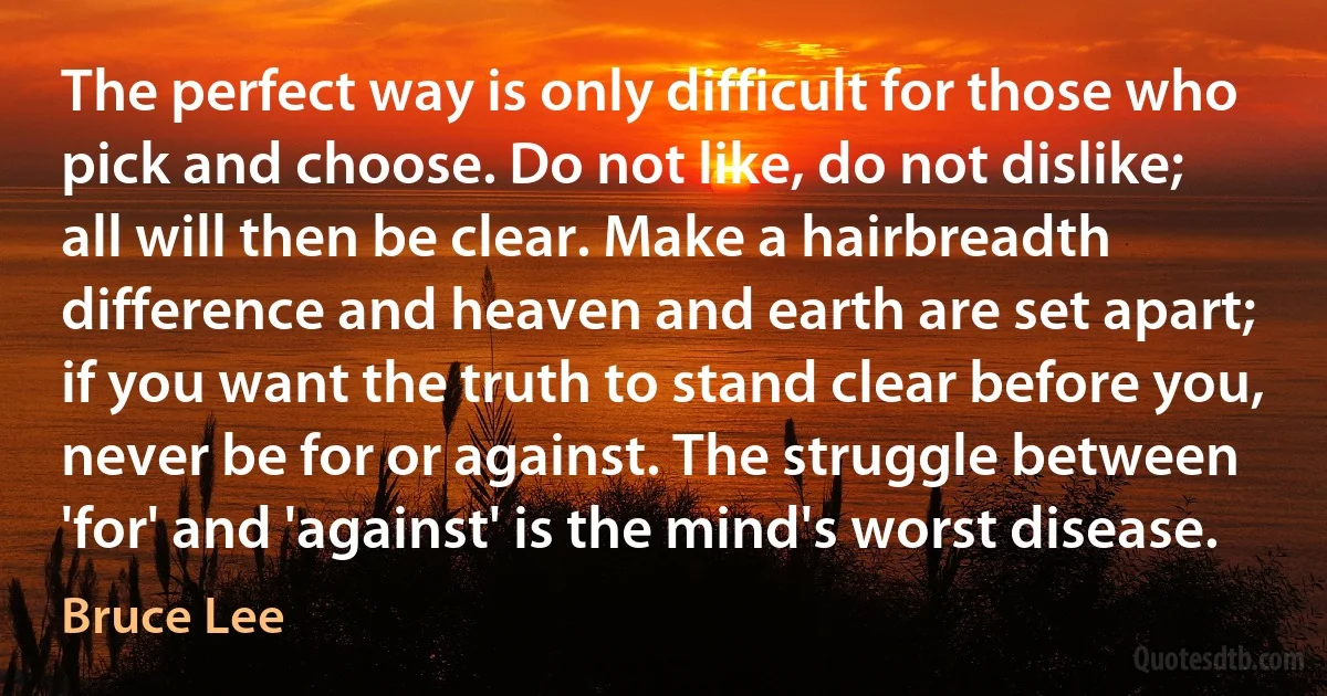 The perfect way is only difficult for those who pick and choose. Do not like, do not dislike; all will then be clear. Make a hairbreadth difference and heaven and earth are set apart; if you want the truth to stand clear before you, never be for or against. The struggle between 'for' and 'against' is the mind's worst disease. (Bruce Lee)