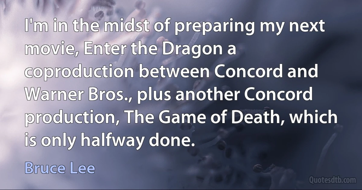 I'm in the midst of preparing my next movie, Enter the Dragon a coproduction between Concord and Warner Bros., plus another Concord production, The Game of Death, which is only halfway done. (Bruce Lee)