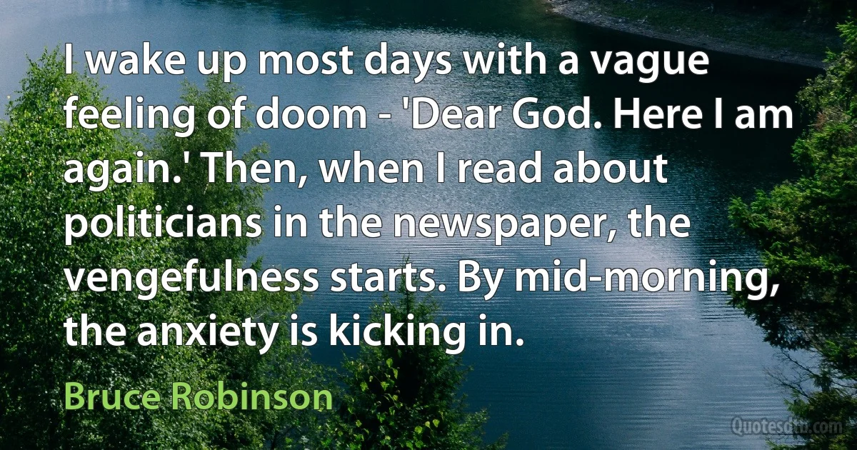 I wake up most days with a vague feeling of doom - 'Dear God. Here I am again.' Then, when I read about politicians in the newspaper, the vengefulness starts. By mid-morning, the anxiety is kicking in. (Bruce Robinson)