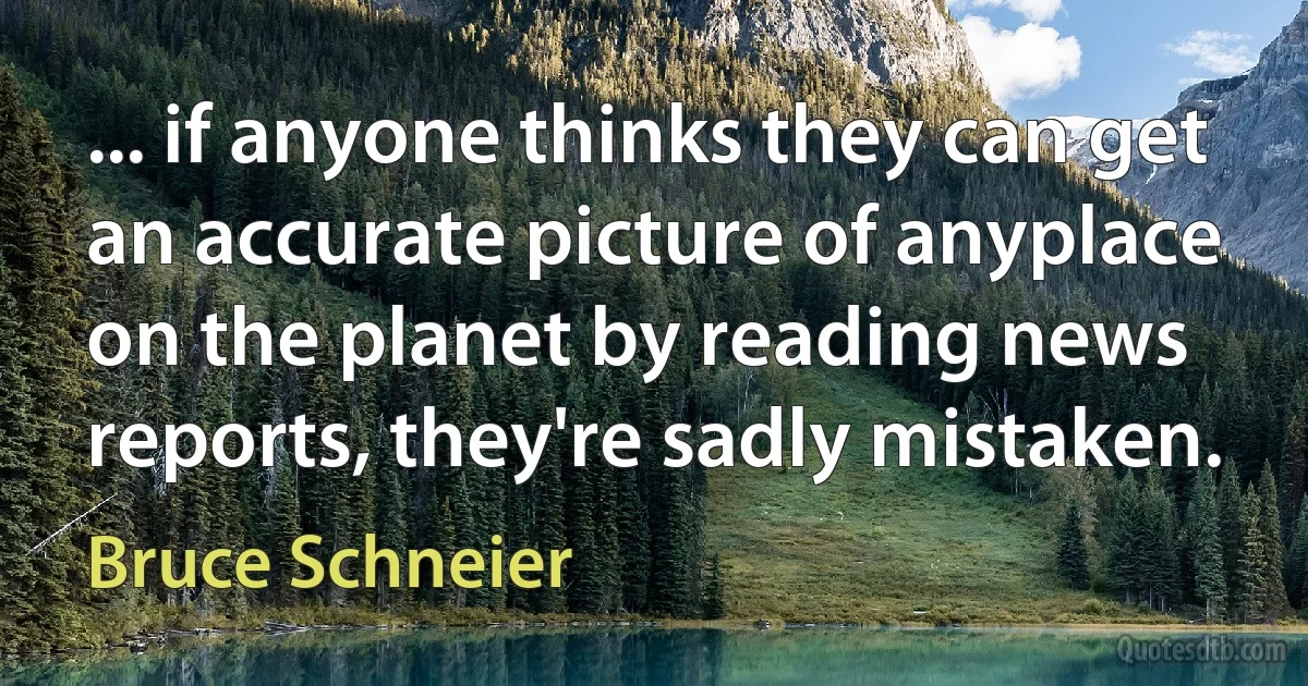 ... if anyone thinks they can get an accurate picture of anyplace on the planet by reading news reports, they're sadly mistaken. (Bruce Schneier)