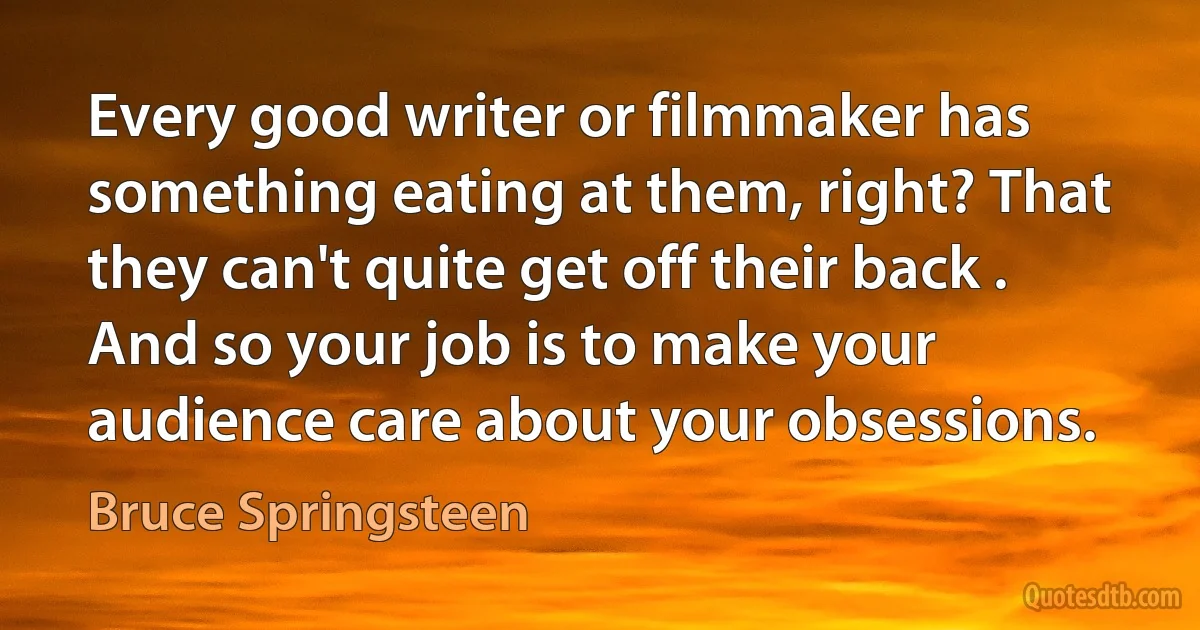 Every good writer or filmmaker has something eating at them, right? That they can't quite get off their back . And so your job is to make your audience care about your obsessions. (Bruce Springsteen)