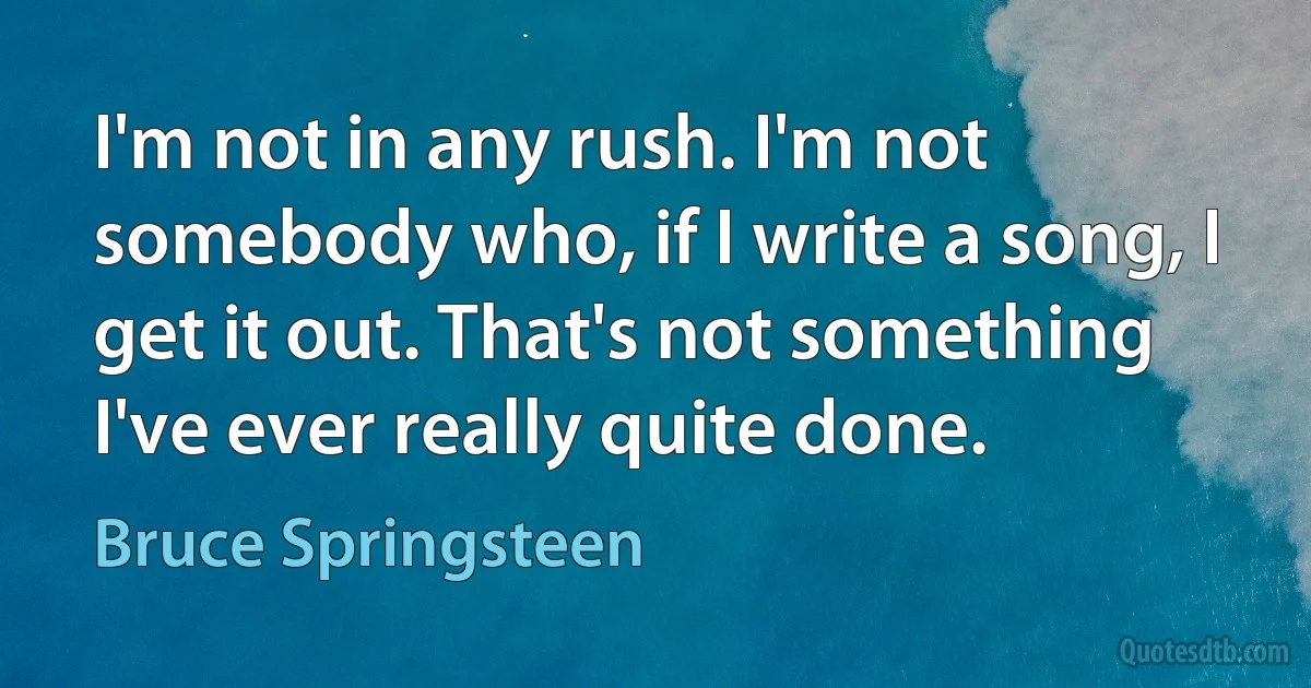 I'm not in any rush. I'm not somebody who, if I write a song, I get it out. That's not something I've ever really quite done. (Bruce Springsteen)