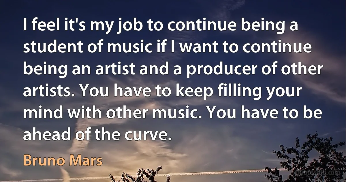 I feel it's my job to continue being a student of music if I want to continue being an artist and a producer of other artists. You have to keep filling your mind with other music. You have to be ahead of the curve. (Bruno Mars)