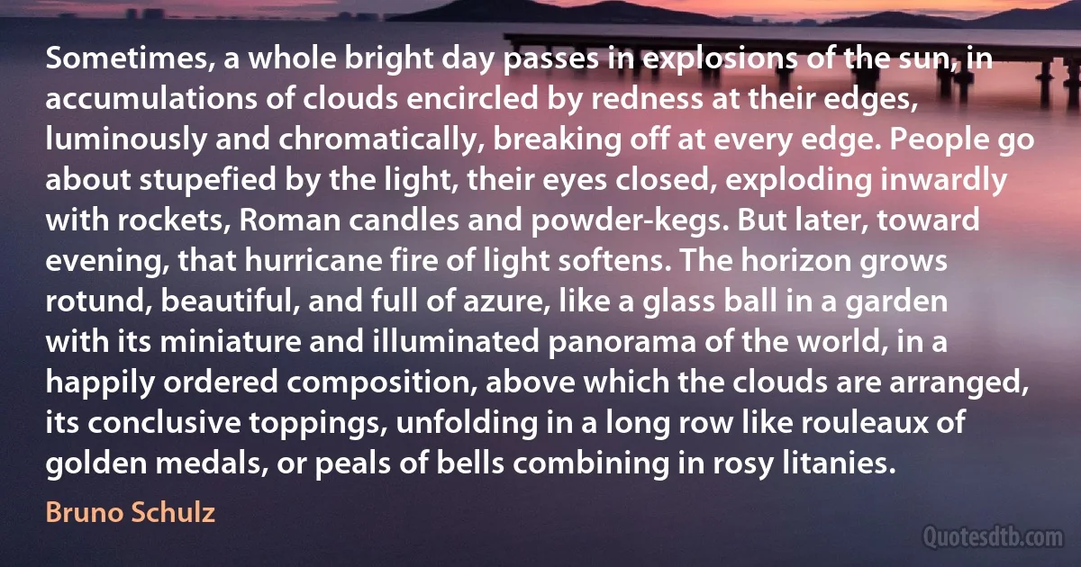 Sometimes, a whole bright day passes in explosions of the sun, in accumulations of clouds encircled by redness at their edges, luminously and chromatically, breaking off at every edge. People go about stupefied by the light, their eyes closed, exploding inwardly with rockets, Roman candles and powder-kegs. But later, toward evening, that hurricane fire of light softens. The horizon grows rotund, beautiful, and full of azure, like a glass ball in a garden with its miniature and illuminated panorama of the world, in a happily ordered composition, above which the clouds are arranged, its conclusive toppings, unfolding in a long row like rouleaux of golden medals, or peals of bells combining in rosy litanies. (Bruno Schulz)