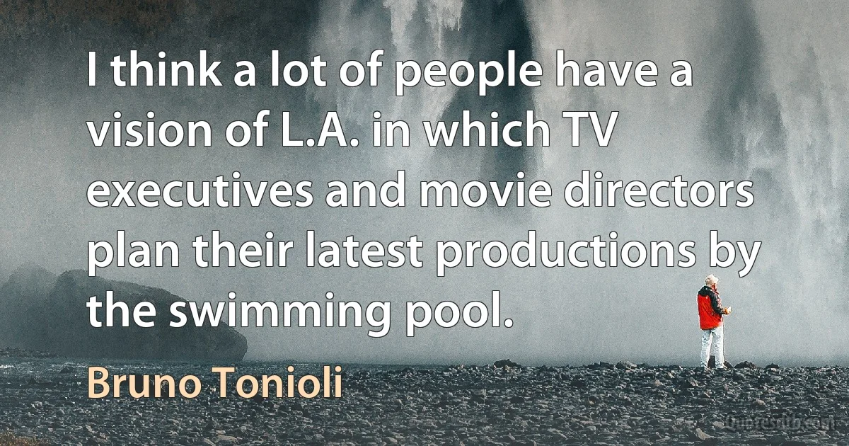 I think a lot of people have a vision of L.A. in which TV executives and movie directors plan their latest productions by the swimming pool. (Bruno Tonioli)