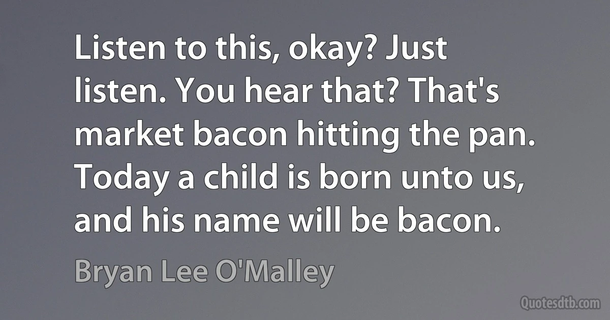 Listen to this, okay? Just listen. You hear that? That's market bacon hitting the pan. Today a child is born unto us, and his name will be bacon. (Bryan Lee O'Malley)