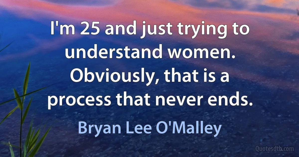 I'm 25 and just trying to understand women. Obviously, that is a process that never ends. (Bryan Lee O'Malley)