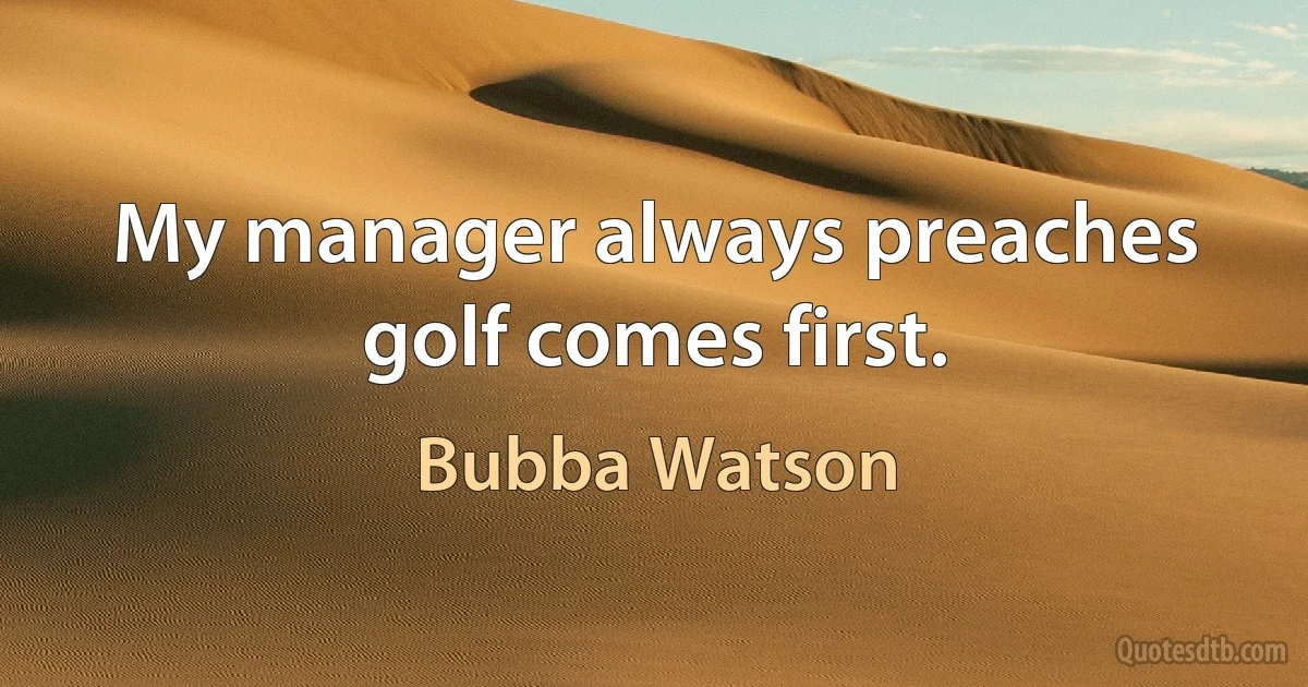 My manager always preaches golf comes first. (Bubba Watson)