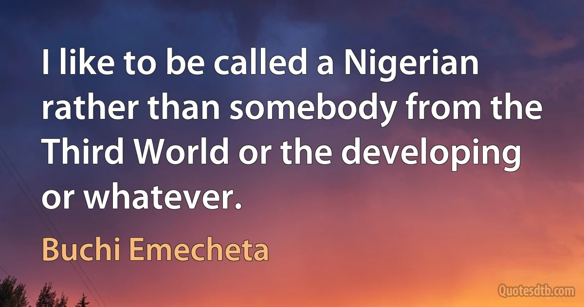 I like to be called a Nigerian rather than somebody from the Third World or the developing or whatever. (Buchi Emecheta)