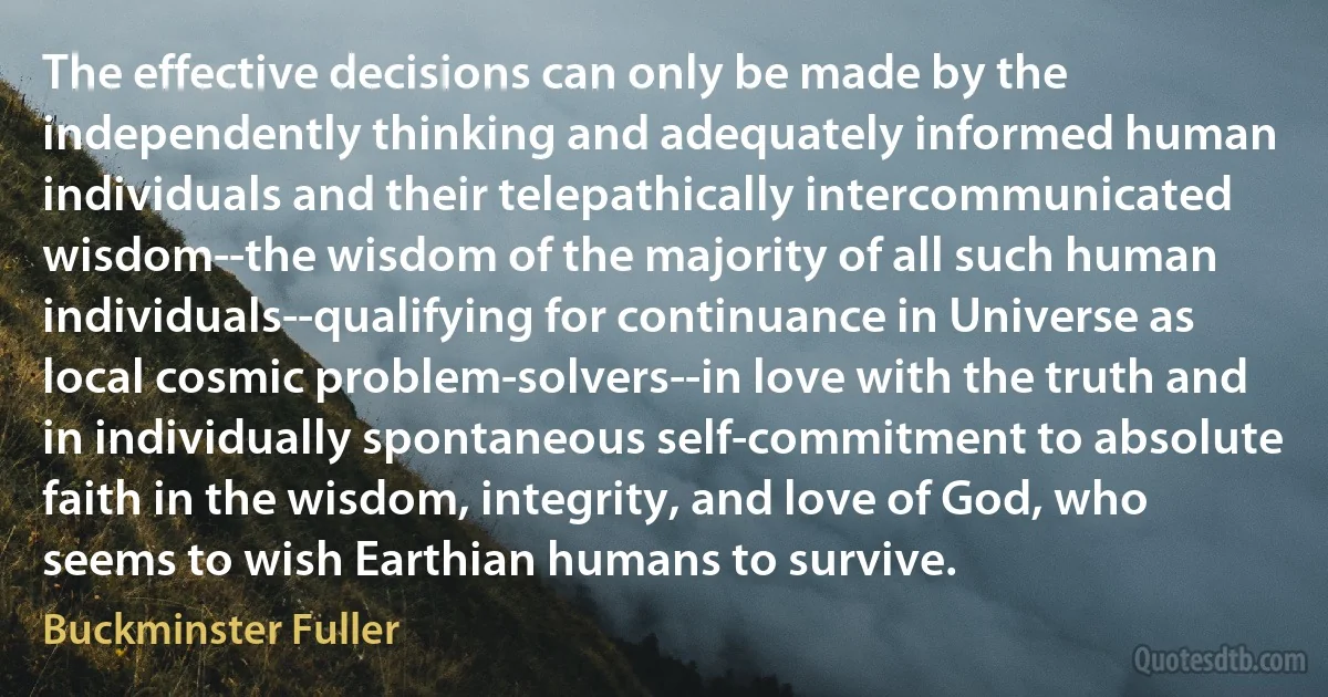 The effective decisions can only be made by the independently thinking and adequately informed human individuals and their telepathically intercommunicated wisdom--the wisdom of the majority of all such human individuals--qualifying for continuance in Universe as local cosmic problem-solvers--in love with the truth and in individually spontaneous self-commitment to absolute faith in the wisdom, integrity, and love of God, who seems to wish Earthian humans to survive. (Buckminster Fuller)