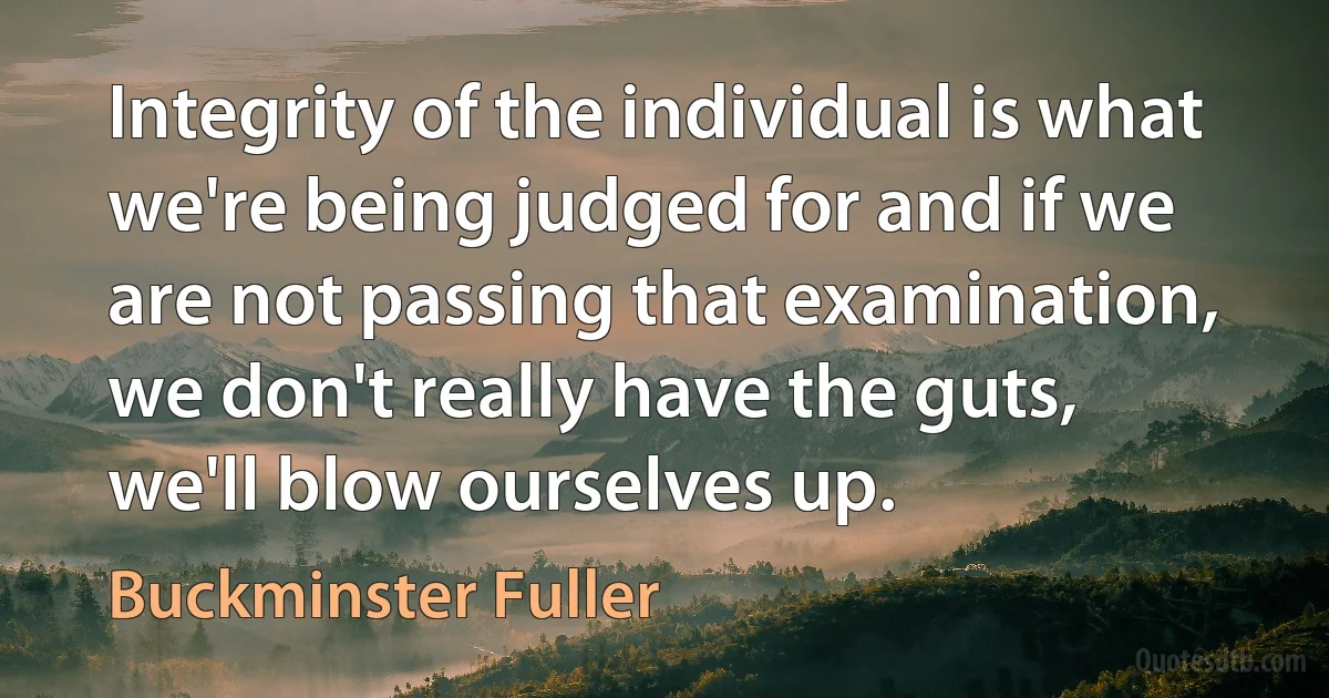 Integrity of the individual is what we're being judged for and if we are not passing that examination, we don't really have the guts, we'll blow ourselves up. (Buckminster Fuller)