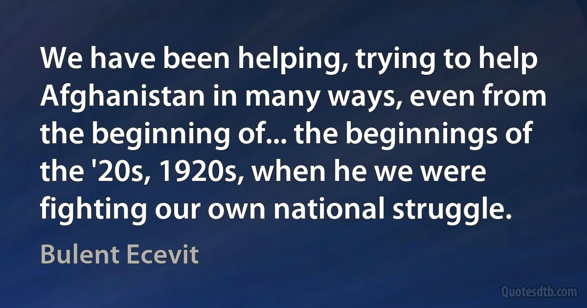 We have been helping, trying to help Afghanistan in many ways, even from the beginning of... the beginnings of the '20s, 1920s, when he we were fighting our own national struggle. (Bulent Ecevit)