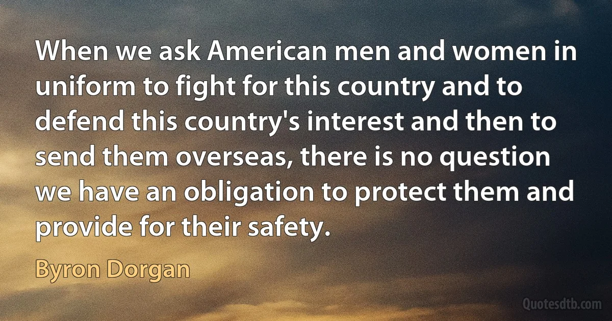 When we ask American men and women in uniform to fight for this country and to defend this country's interest and then to send them overseas, there is no question we have an obligation to protect them and provide for their safety. (Byron Dorgan)