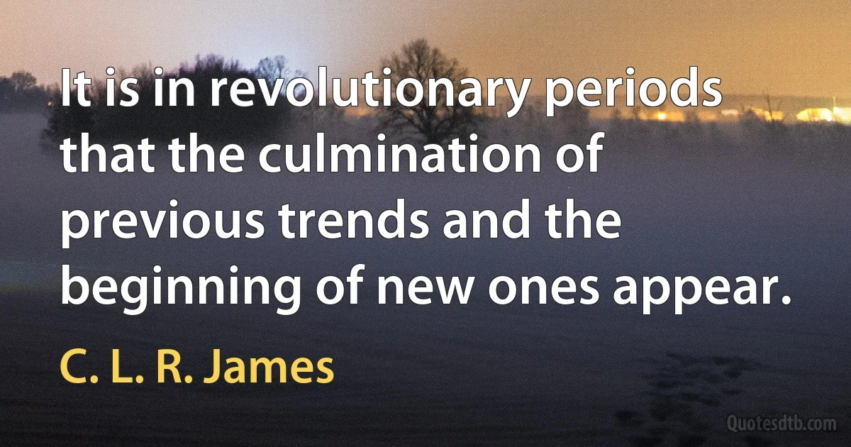 It is in revolutionary periods that the culmination of previous trends and the beginning of new ones appear. (C. L. R. James)