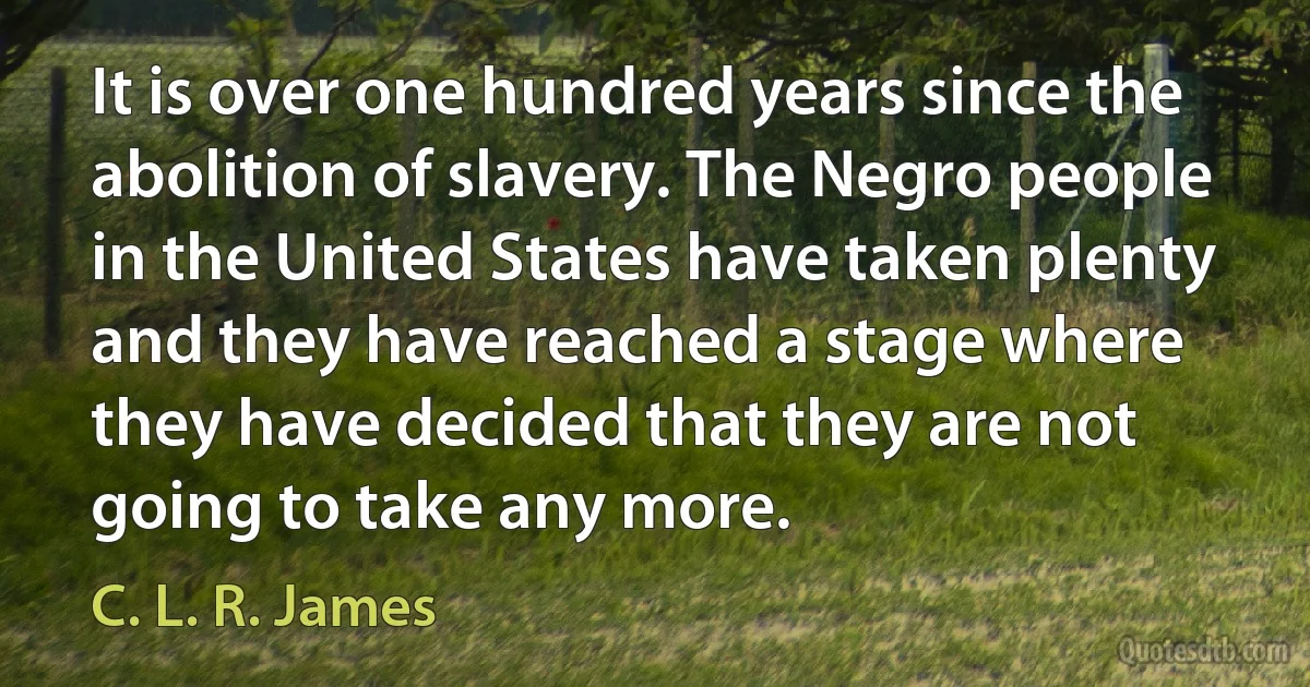 It is over one hundred years since the abolition of slavery. The Negro people in the United States have taken plenty and they have reached a stage where they have decided that they are not going to take any more. (C. L. R. James)