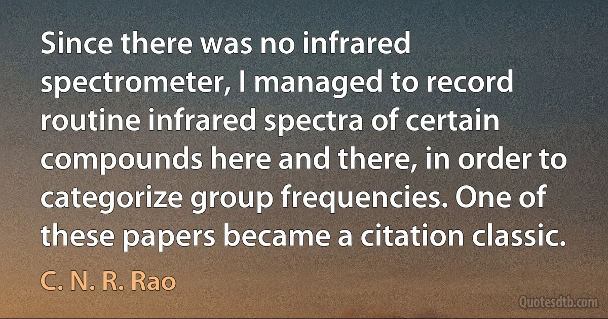 Since there was no infrared spectrometer, I managed to record routine infrared spectra of certain compounds here and there, in order to categorize group frequencies. One of these papers became a citation classic. (C. N. R. Rao)