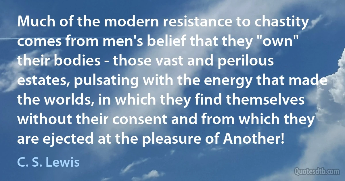 Much of the modern resistance to chastity comes from men's belief that they "own" their bodies - those vast and perilous estates, pulsating with the energy that made the worlds, in which they find themselves without their consent and from which they are ejected at the pleasure of Another! (C. S. Lewis)