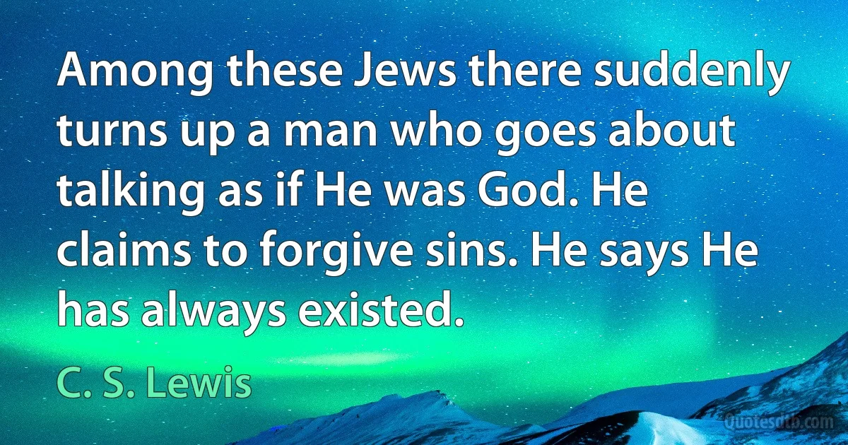 Among these Jews there suddenly turns up a man who goes about talking as if He was God. He claims to forgive sins. He says He has always existed. (C. S. Lewis)