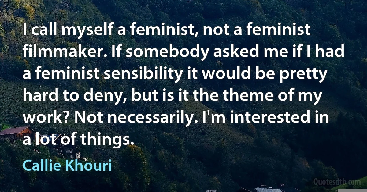 I call myself a feminist, not a feminist filmmaker. If somebody asked me if I had a feminist sensibility it would be pretty hard to deny, but is it the theme of my work? Not necessarily. I'm interested in a lot of things. (Callie Khouri)