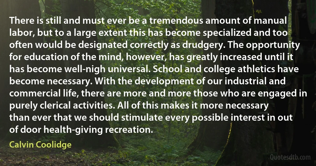 There is still and must ever be a tremendous amount of manual labor, but to a large extent this has become specialized and too often would be designated correctly as drudgery. The opportunity for education of the mind, however, has greatly increased until it has become well-nigh universal. School and college athletics have become necessary. With the development of our industrial and commercial life, there are more and more those who are engaged in purely clerical activities. All of this makes it more necessary than ever that we should stimulate every possible interest in out of door health-giving recreation. (Calvin Coolidge)