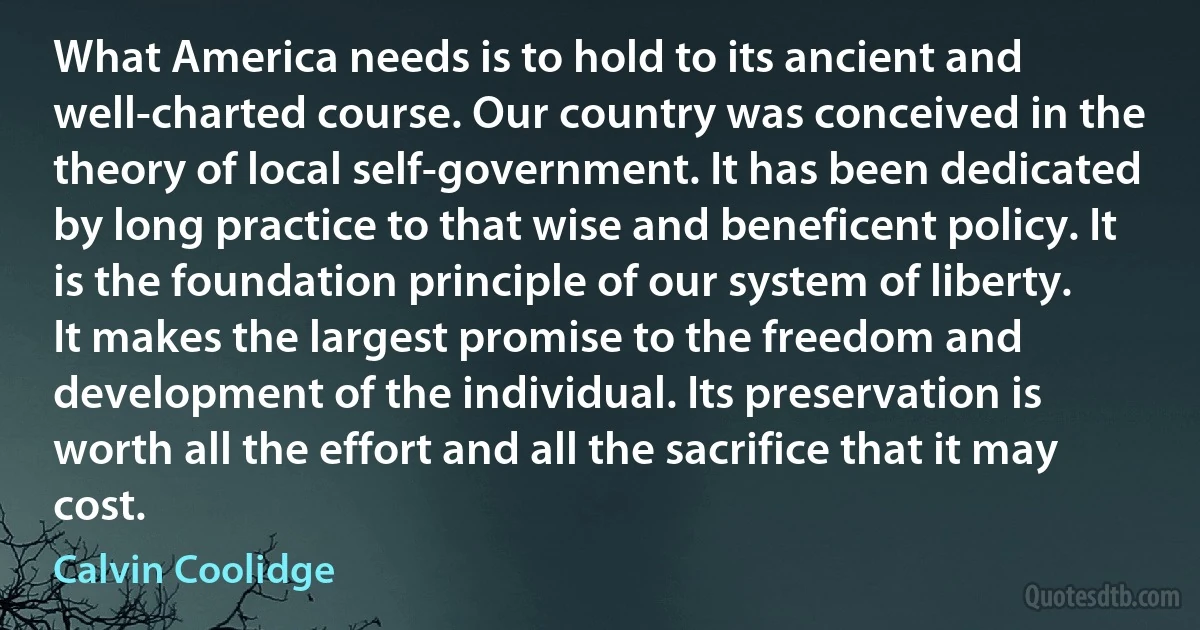 What America needs is to hold to its ancient and well-charted course. Our country was conceived in the theory of local self-government. It has been dedicated by long practice to that wise and beneficent policy. It is the foundation principle of our system of liberty. It makes the largest promise to the freedom and development of the individual. Its preservation is worth all the effort and all the sacrifice that it may cost. (Calvin Coolidge)