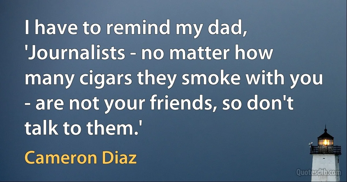 I have to remind my dad, 'Journalists - no matter how many cigars they smoke with you - are not your friends, so don't talk to them.' (Cameron Diaz)