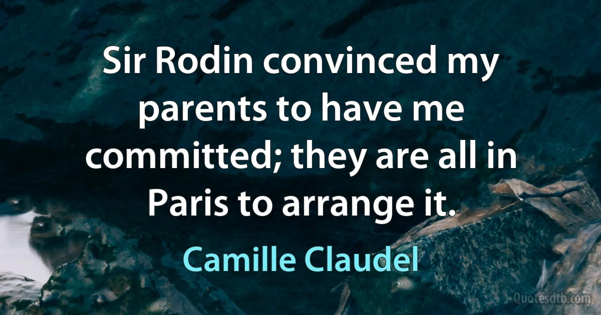 Sir Rodin convinced my parents to have me committed; they are all in Paris to arrange it. (Camille Claudel)