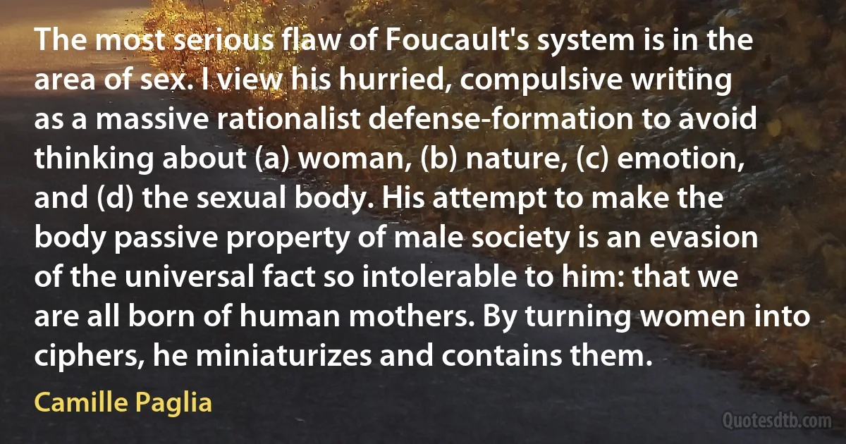 The most serious flaw of Foucault's system is in the area of sex. I view his hurried, compulsive writing as a massive rationalist defense-formation to avoid thinking about (a) woman, (b) nature, (c) emotion, and (d) the sexual body. His attempt to make the body passive property of male society is an evasion of the universal fact so intolerable to him: that we are all born of human mothers. By turning women into ciphers, he miniaturizes and contains them. (Camille Paglia)