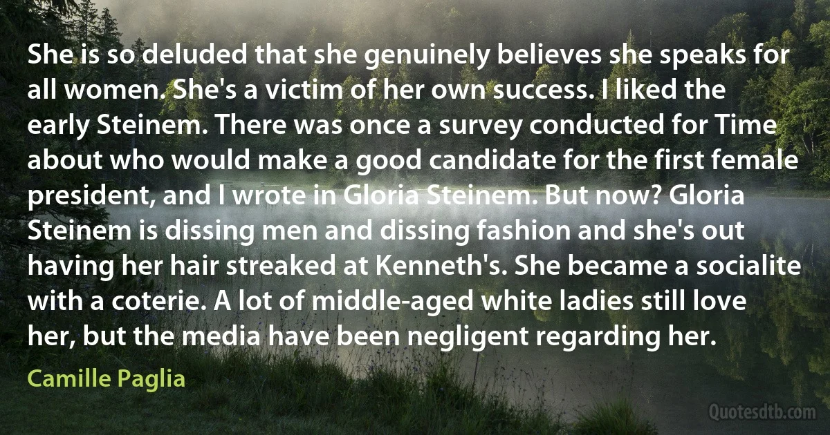 She is so deluded that she genuinely believes she speaks for all women. She's a victim of her own success. I liked the early Steinem. There was once a survey conducted for Time about who would make a good candidate for the first female president, and I wrote in Gloria Steinem. But now? Gloria Steinem is dissing men and dissing fashion and she's out having her hair streaked at Kenneth's. She became a socialite with a coterie. A lot of middle-aged white ladies still love her, but the media have been negligent regarding her. (Camille Paglia)