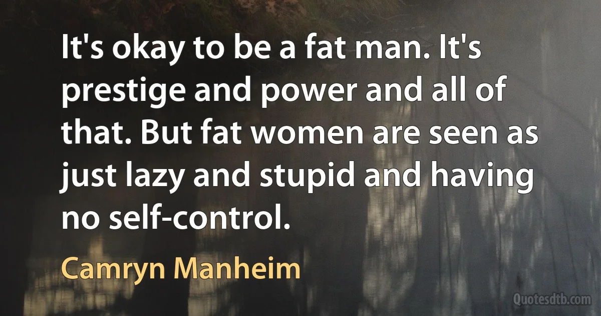 It's okay to be a fat man. It's prestige and power and all of that. But fat women are seen as just lazy and stupid and having no self-control. (Camryn Manheim)