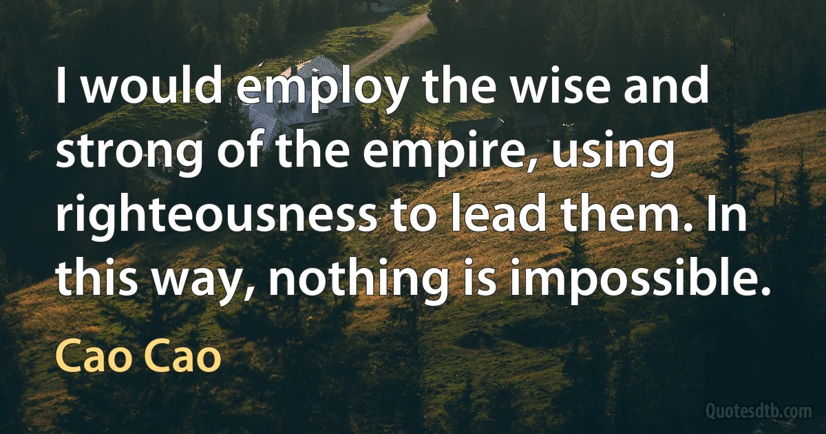 I would employ the wise and strong of the empire, using righteousness to lead them. In this way, nothing is impossible. (Cao Cao)