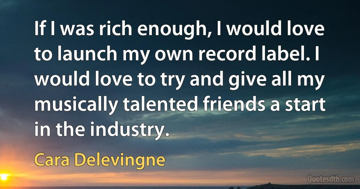 If I was rich enough, I would love to launch my own record label. I would love to try and give all my musically talented friends a start in the industry. (Cara Delevingne)