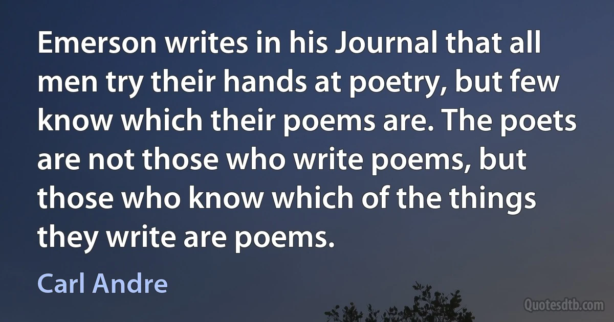 Emerson writes in his Journal that all men try their hands at poetry, but few know which their poems are. The poets are not those who write poems, but those who know which of the things they write are poems. (Carl Andre)