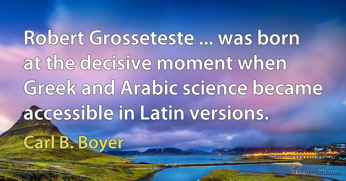 Robert Grosseteste ... was born at the decisive moment when Greek and Arabic science became accessible in Latin versions. (Carl B. Boyer)