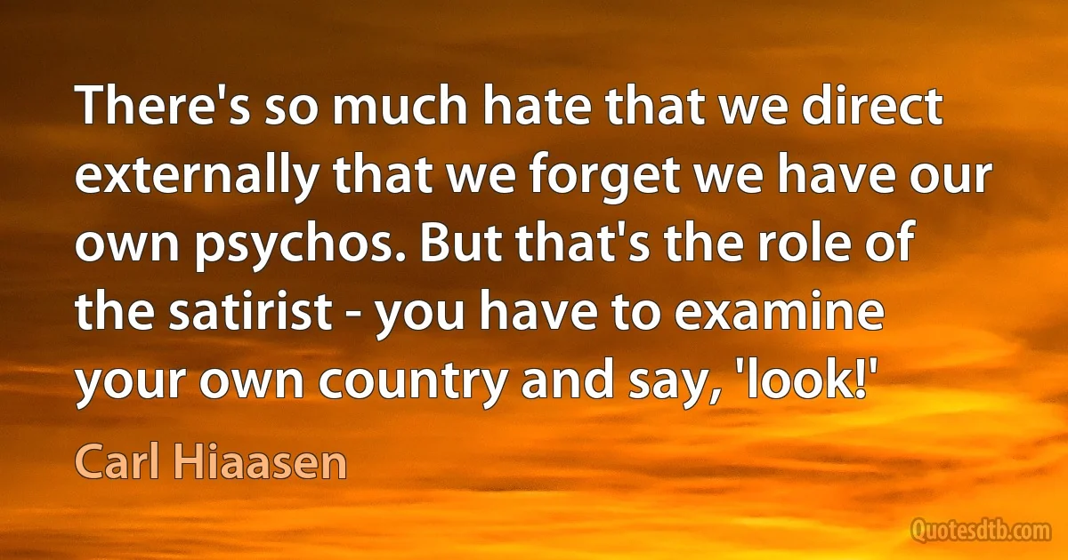 There's so much hate that we direct externally that we forget we have our own psychos. But that's the role of the satirist - you have to examine your own country and say, 'look!' (Carl Hiaasen)