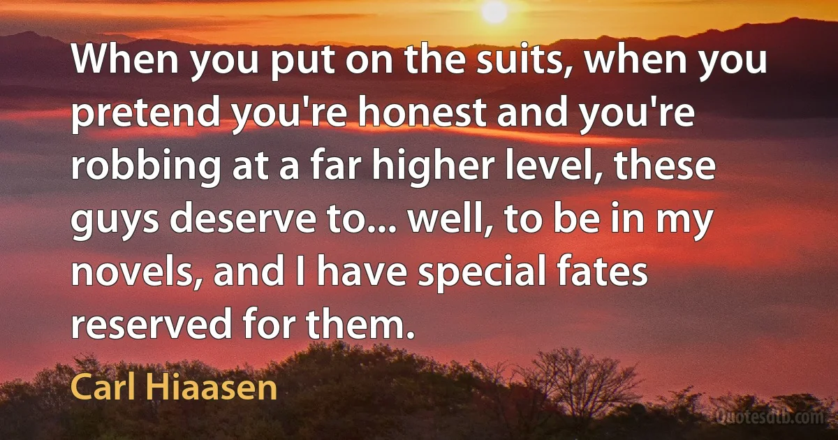 When you put on the suits, when you pretend you're honest and you're robbing at a far higher level, these guys deserve to... well, to be in my novels, and I have special fates reserved for them. (Carl Hiaasen)