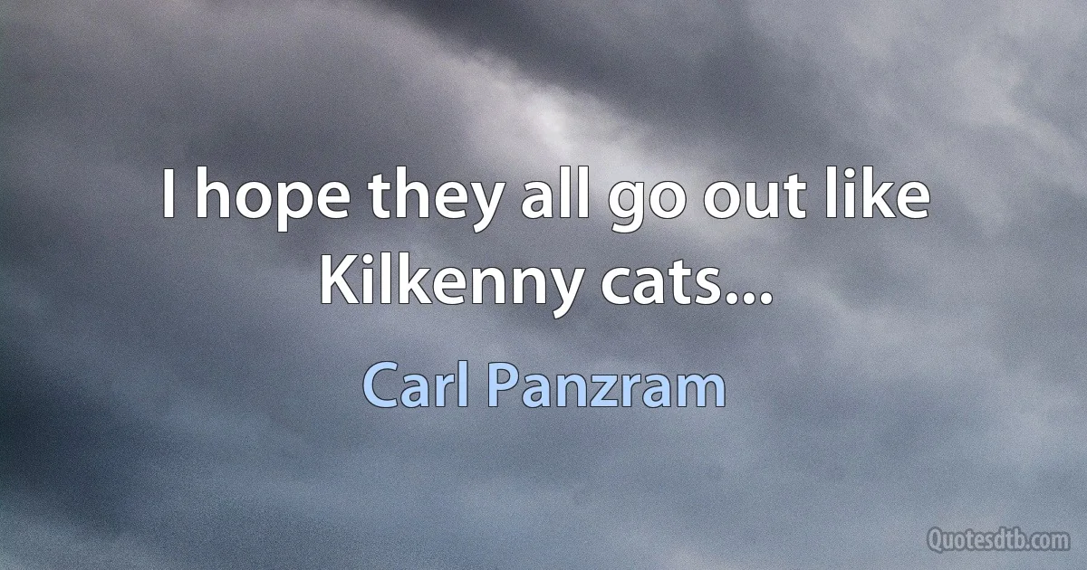 I hope they all go out like Kilkenny cats... (Carl Panzram)