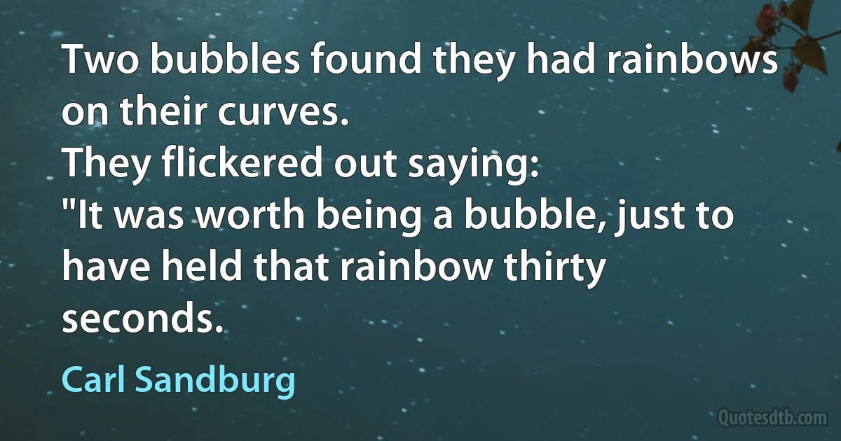 Two bubbles found they had rainbows on their curves.
They flickered out saying:
"It was worth being a bubble, just to have held that rainbow thirty seconds. (Carl Sandburg)