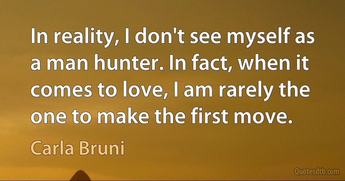 In reality, I don't see myself as a man hunter. In fact, when it comes to love, I am rarely the one to make the first move. (Carla Bruni)