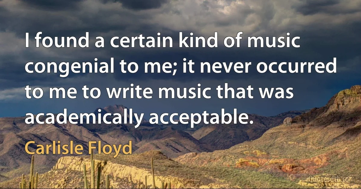 I found a certain kind of music congenial to me; it never occurred to me to write music that was academically acceptable. (Carlisle Floyd)